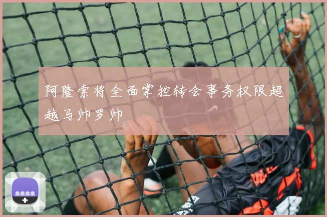 阿隆索将全面掌控转会事务权限超越马帅罗帅