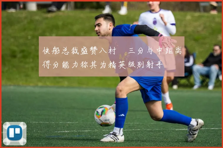 快船总裁盛赞八村塁三分与中距离得分能力称其为精英级别射手