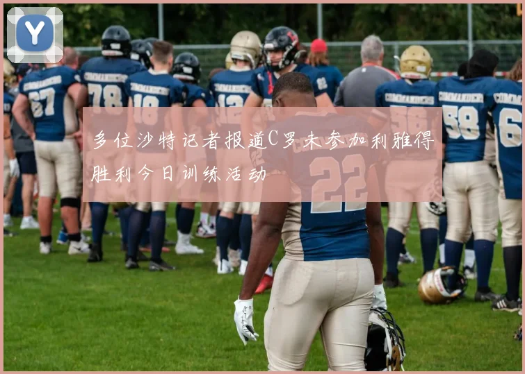 多位沙特记者报道C罗未参加利雅得胜利今日训练活动