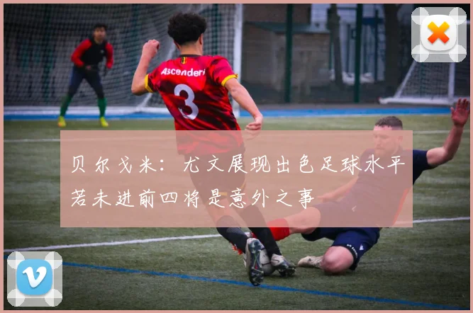 贝尔戈米：尤文展现出色足球水平若未进前四将是意外之事