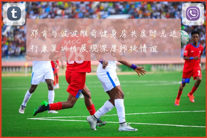 邓肯与波波维奇健身房共度时光进行康复训练展现深厚师徒情谊