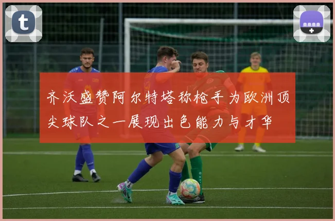 齐沃盛赞阿尔特塔称枪手为欧洲顶尖球队之一展现出色能力与才华
