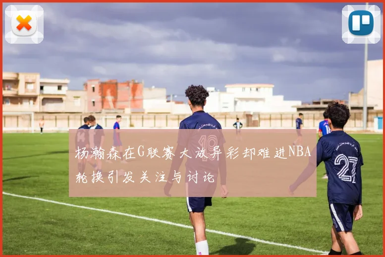 杨瀚森在G联赛大放异彩却难进NBA轮换引发关注与讨论