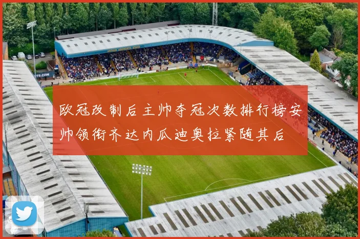 欧冠改制后主帅夺冠次数排行榜安帅领衔齐达内瓜迪奥拉紧随其后