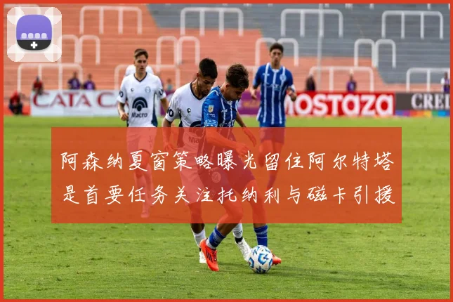阿森纳夏窗策略曝光留住阿尔特塔是首要任务关注托纳利与磁卡引援动态