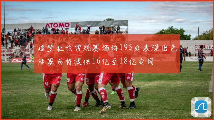 追梦杜伦常规赛场均195分表现出色活塞或将提供16亿至18亿合同