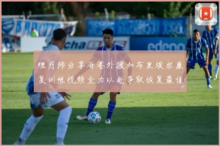 理疗师分享海港外援加布里埃尔康复训练视频全力以赴争取恢复最佳状态