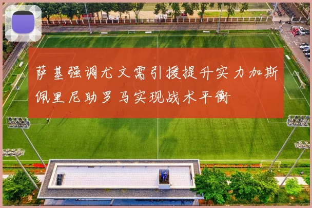 萨基强调尤文需引援提升实力加斯佩里尼助罗马实现战术平衡