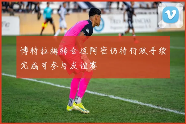 博特拉梅转会迈阿密仍待行政手续完成可参与友谊赛