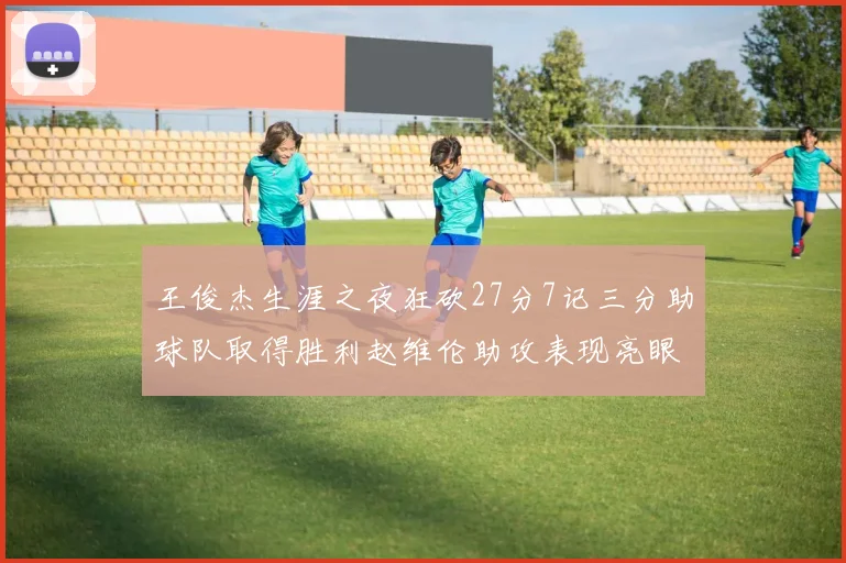 王俊杰生涯之夜狂砍27分7记三分助球队取得胜利赵维伦助攻表现亮眼