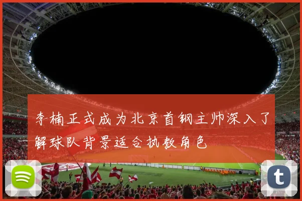 李楠正式成为北京首钢主帅深入了解球队背景适合执教角色