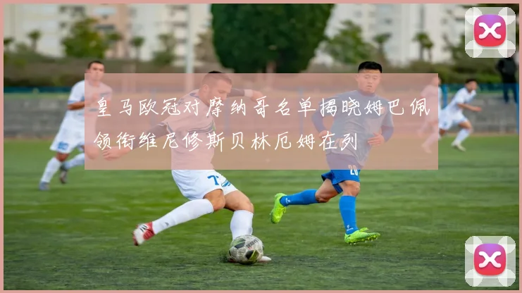 皇马欧冠对摩纳哥名单揭晓姆巴佩领衔维尼修斯贝林厄姆在列